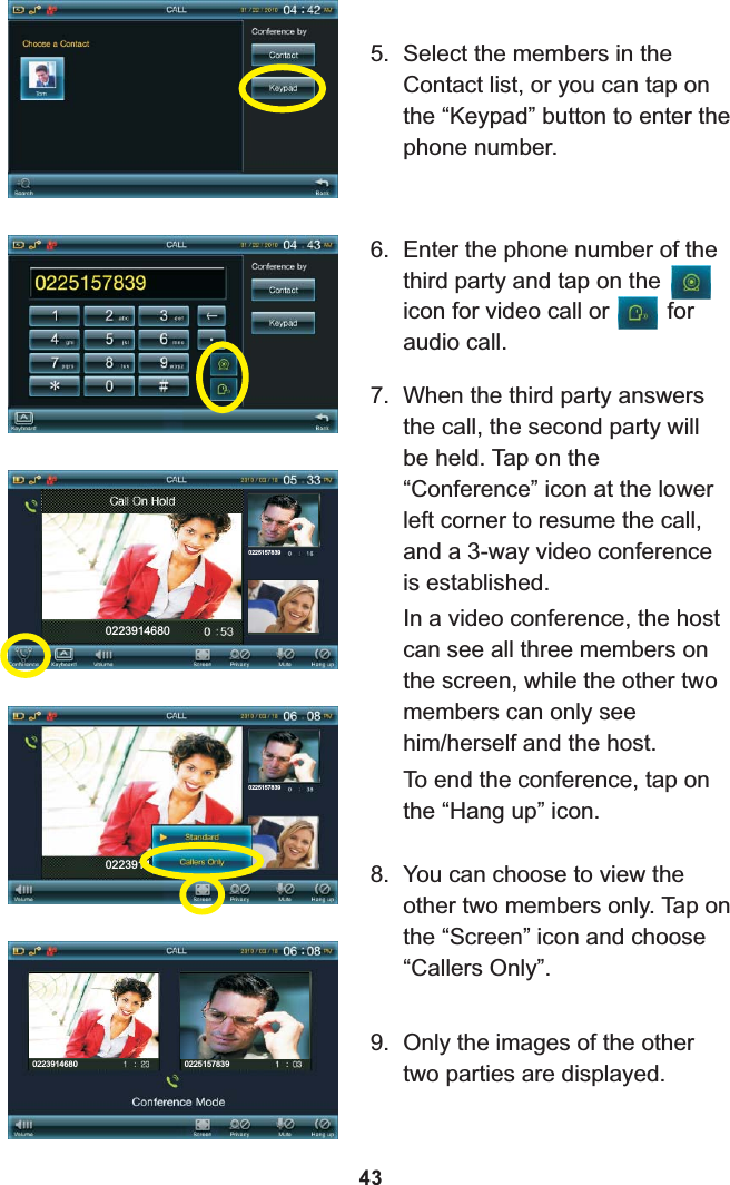 7. When the third party answers the call, the second party will be held. Tap on the “Conference” icon at the lower left corner to resume the call, and a 3-way video conference is established. In a video conference, the host can see all three members on the screen, while the other two members can only see him/herself and the host.To end the conference, tap on the “Hang up” icon.8. You can choose to view the other two members only. Tap on the “Screen” icon and choose “Callers Only”.02239146800225157839022391402251578399. Only the images of the other two parties are displayed.0223914680 02251578396. Enter the phone number of the third party and tap on the     icon for video call or         for audio call.435. Select the members in the Contact list, or you can tap on the “Keypad” button to enter the phone number.