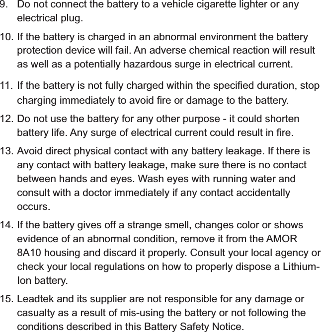 9. Do not connect the battery to a vehicle cigarette lighter or any electrical plug.10. If the battery is charged in an abnormal environment the battery protection device will fail. An adverse chemical reaction will result as well as a potentially hazardous surge in electrical current.11. If the battery is not fully charged within the specified duration, stop charging immediately to avoid fire or damage to the battery.12. Do not use the battery for any other purpose - it could shorten battery life. Any surge of electrical current could result in fire.13. Avoid direct physical contact with any battery leakage. If there is any contact with battery leakage, make sure there is no contact between hands and eyes. Wash eyes with running water and consult with a doctor immediately if any contact accidentally occurs.14. If the battery gives off a strange smell, changes color or shows evidence of an abnormal condition, remove it from the  housing and discard it properly. Consult your local agency or check your local regulations on how to properly dispose a Lithium-Ion battery.15. Leadtek and its supplier are not responsible for any damage or casualty as a result of mis-using the battery or not following the conditions described in this Battery Safety Notice.AMOR 8A10