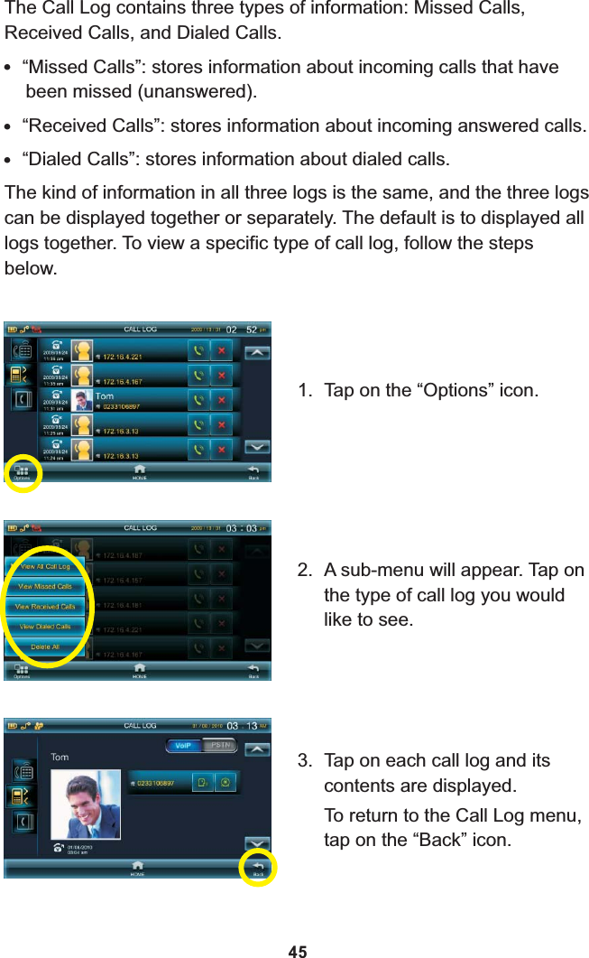 The Call Log contains three types of information: Missed Calls, Received Calls, and Dialed Calls.!“Missed Calls”: stores information about incoming calls that have been missed (unanswered).!“Received Calls”: stores information about incoming answered calls.!“Dialed Calls”: stores information about dialed calls.The kind of information in all three logs is the same, and the three logs can be displayed together or separately. The default is to displayed all logs together. To view a specific type of call log, follow the steps below.1. Tap on the “Options” icon.2. A sub-menu will appear. Tap on the type of call log you would like to see.3. Tap on each call log and its contents are displayed.To return to the Call Log menu, tap on the “Back” icon.45