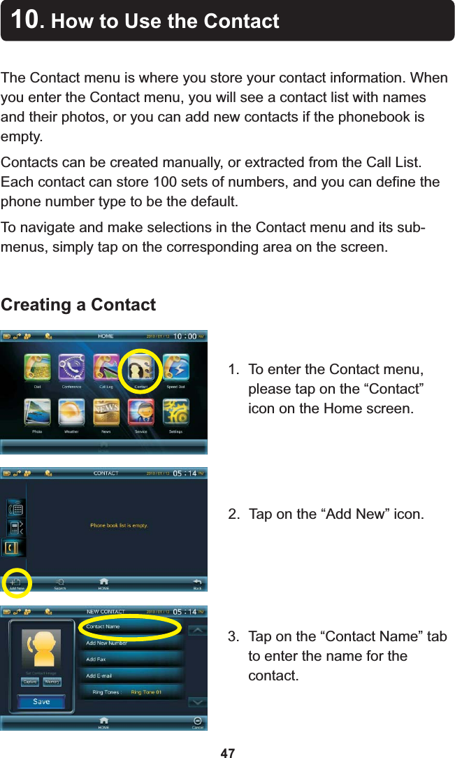 10. How to Use the ContactThe Contact menu is where you store your contact information. When you enter the Contact menu, you will see a contact list with names and their photos, or you can add new contacts if the phonebook is empty. Contacts can be created manually, or extracted from the Call List. Each contact can store 100 sets of numbers, and you can define the phone number type to be the default.To navigate and make selections in the Contact menu and its sub-menus, simply tap on the corresponding area on the screen.1. To enter the Contact menu, please tap on the “Contact” icon on the Home screen. 2. Tap on the “Add New” icon.3. Tap on the “Contact Name” tab to enter the name for the contact.Creating a Contact47