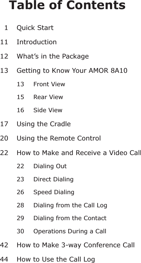 Table of Contents1 Quick Start11 Introduction12 What’s in the Package13 Getting to Know Your AMOR 8A1013 Front View1517 Using the Cradle20 Using the Remote Control22 How to Make and Receive a Video Call22 Dialing Out23 Direct Dialing26 Speed Dialing28 Dialing from the Call Log29 Dialing from the Contact30 Operations During a Call42 How to Make 3-way Conference Call44 How to Use the Call LogRear View16 Side View