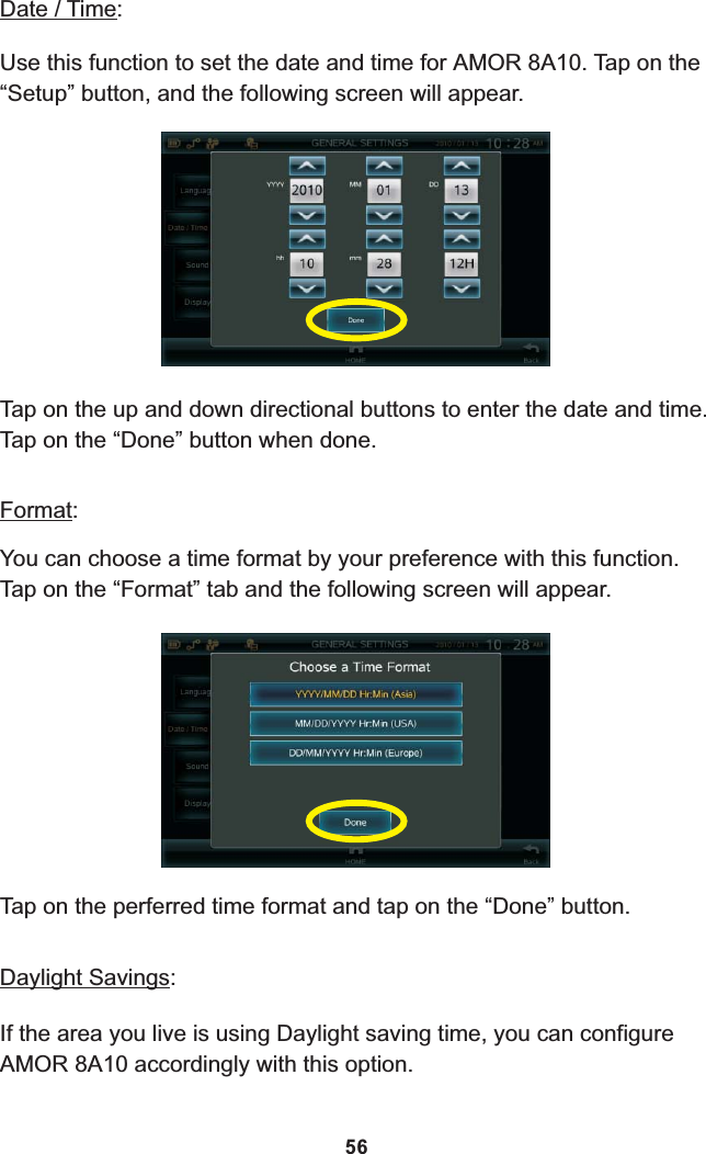 Date / Time:Use this function to set the date and time for  8A10. Tap on the  “Setup” button, and the following screen will appear.AMOR Tap on the up and down directional buttons to enter the date and time. Tap on the “Done” button when done.Format:You can choose a time format by your preference with this function.Tap on the “Format” tab and the following screen will appear.Tap on the perferred time format and tap on the “Done” button.Daylight Savings:If the area you live is using Daylight saving time, you can configure 8A10 accordingly with this option.AMOR 56