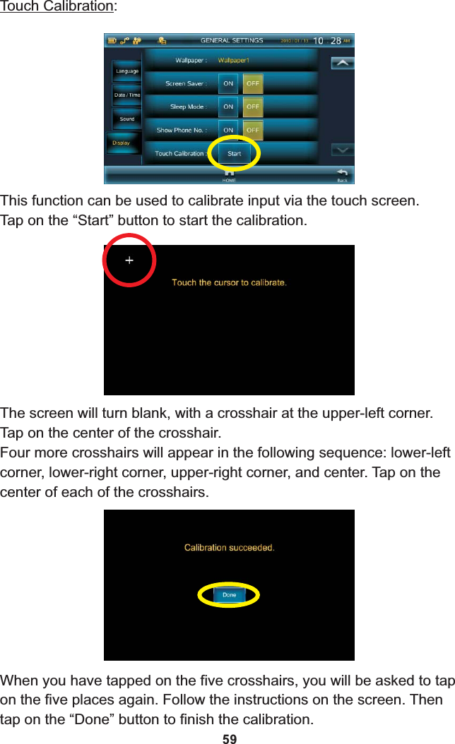 Touch Calibration:This function can be used to calibrate input via the touch screen.Tap on the “Start” button to start the calibration.The screen will turn blank, with a crosshair at the upper-left corner. Tap on the center of the crosshair.Four more crosshairs will appear in the following sequence: lower-left corner, lower-right corner, upper-right corner, and center. Tap on the center of each of the crosshairs.When you have tapped on the five crosshairs, you will be asked to tap on the five places again. Follow the instructions on the screen. Then tap on the “Done” button to finish the calibration.59