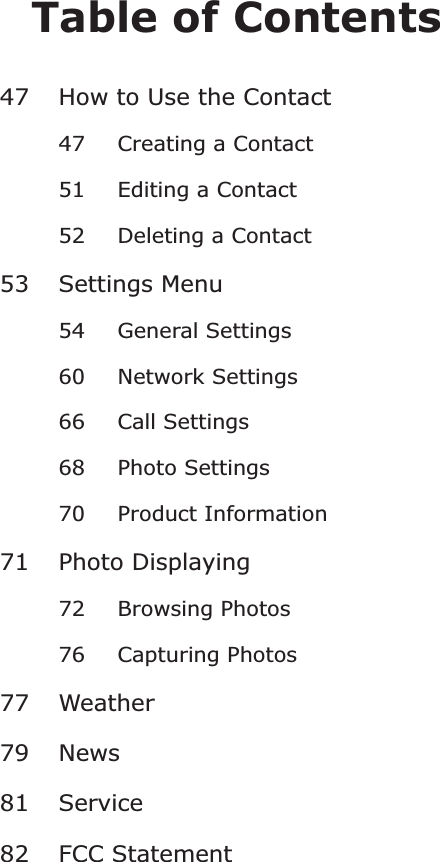 Table of Contents47 How to Use the Contact47 Creating a Contact51 Editing a Contact52 Deleting a Contact53 Settings Menu54 General Settings60 Network Settings66 Call Settings68 Photo Settings70 Product Information71 Photo Displaying7277 Weather79 News81 Service82 FCC StatementBrowsing Photos76 Capturing Photos
