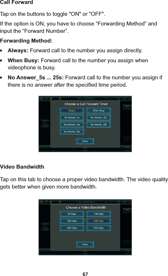 Tap on the buttons to toggle &quot;ON&quot; or &quot;OFF&quot;.If the option is ON, you have to choose “Forwarding Method” and input the “Forward Number”.Forwarding Method:!Always: Forward call to the number you assign directly.!When Busy: Forward call to the number you assign when videophone is busy.!No Answer_5s ... 25s: Forward call to the number you assign if there is no answer after the specified time period. Call ForwardVideo BandwidthTap on this tab to gets better when given more bandwidth.choose a proper video bandwidth. The video quality 67