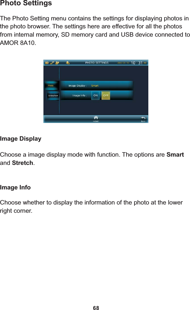 Photo SettingsThe Photo Setting menu contains the settings for displaying photos in the photo browser. The settings here are effective for all the photos from internal memory, SD memory card and USB device connected to 8A10.AMOR Image DisplayChoose a image display mode with function. The options are Smart and Stretch.Image InfoChoose whether to display the information of the photo at the lower right corner.68