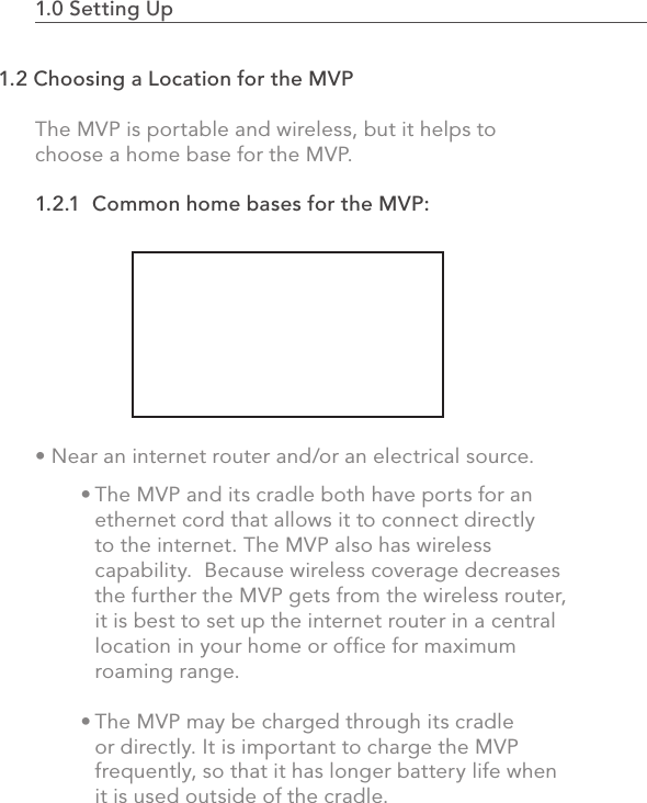 1.0 Setting Up                                                                                The MVP is portable and wireless, but it helps to choose a home base for the MVP.1.2.1  Common home bases for the MVP:• Near an internet router and/or an electrical source.21.2 Choosing a Location for the MVPThe MVP and its cradle both have ports for an ethernet cord that allows it to connect directly to the internet. The MVP also has wireless capability.  Because wireless coverage decreases the further the MVP gets from the wireless router, it is best to set up the internet router in a central location in your home or ofﬁce for maximum roaming range.The MVP may be charged through its cradle or directly. It is important to charge the MVP frequently, so that it has longer battery life when it is used outside of the cradle.• •