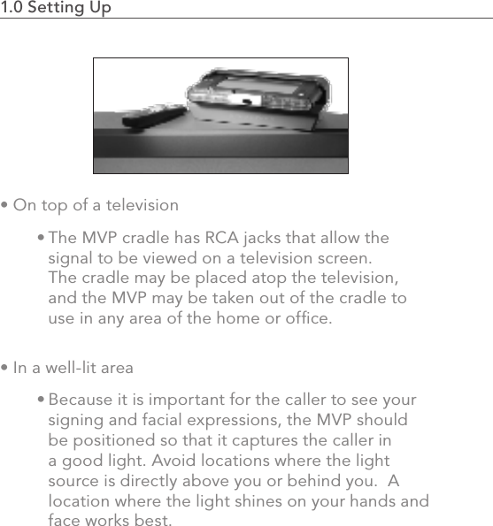• On top of a television• In a well-lit areaThe MVP cradle has RCA jacks that allow the signal to be viewed on a television screen.  The cradle may be placed atop the television, and the MVP may be taken out of the cradle to use in any area of the home or ofﬁce.Because it is important for the caller to see your signing and facial expressions, the MVP should be positioned so that it captures the caller in a good light. Avoid locations where the light source is directly above you or behind you.  A location where the light shines on your hands and face works best.1.0 Setting Up                                                                                 3••