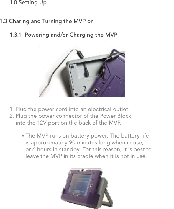 The MVP runs on battery power. The battery life is approximately 90 minutes long when in use, or 6 hours in standby. For this reason, it is best to leave the MVP in its cradle when it is not in use.• 1.0 Setting Up                                                                                1.3.1  Powering and/or Charging the MVP1. Plug the power cord into an electrical outlet.2. Plug the power connector of the Power Block     into the 12V port on the back of the MVP.41.3 Charing and Turning the MVP on