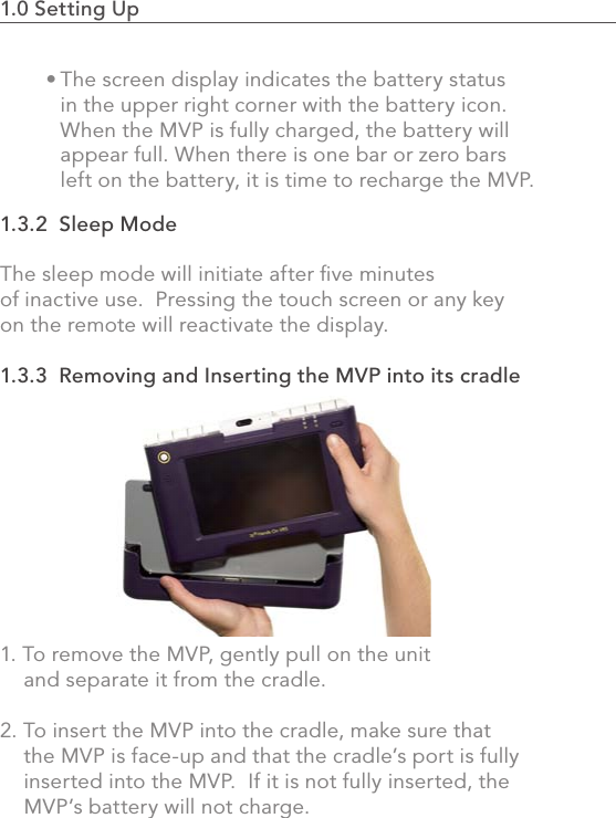 1.0 Setting Up                                                                                 51.3.2  Sleep ModeThe sleep mode will initiate after ﬁve minutes of inactive use.  Pressing the touch screen or any key on the remote will reactivate the display.1.3.3  Removing and Inserting the MVP into its cradle1. To remove the MVP, gently pull on the unit     and separate it from the cradle.2. To insert the MVP into the cradle, make sure that     the MVP is face-up and that the cradle’s port is fully     inserted into the MVP.  If it is not fully inserted, the     MVP’s battery will not charge.The screen display indicates the battery status in the upper right corner with the battery icon. When the MVP is fully charged, the battery will appear full. When there is one bar or zero bars left on the battery, it is time to recharge the MVP.• 
