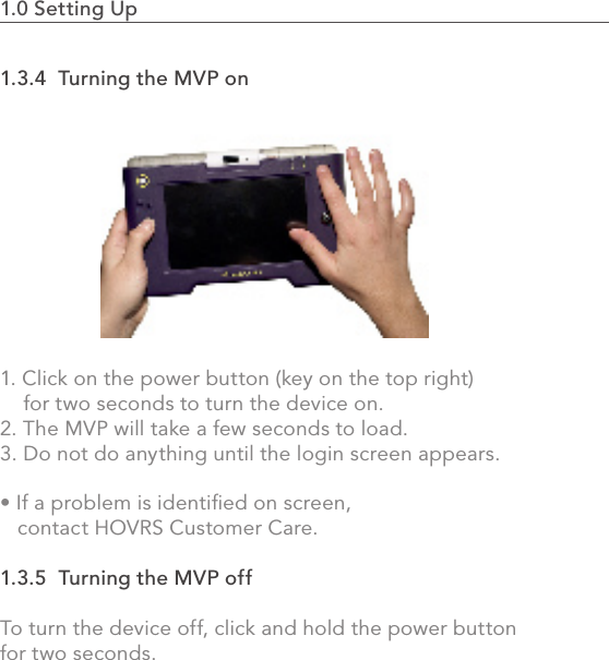 1.0 Setting Up                                                                                1.3.4  Turning the MVP on1. Click on the power button (key on the top right)     for two seconds to turn the device on.2. The MVP will take a few seconds to load. 3. Do not do anything until the login screen appears.• If a problem is identied on screen,    contact HOVRS Customer Care.1.3.5  Turning the MVP offTo turn the device off, click and hold the power button for two seconds.6