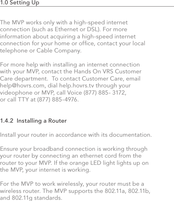 1.0 Setting Up                                                                                The MVP works only with a high-speed internet connection (such as Ethernet or DSL). For more information about acquiring a high-speed internet connection for your home or ofﬁce, contact your local telephone or Cable Company.For more help with installing an internet connection with your MVP, contact the Hands On VRS Customer Care department.  To contact Customer Care, email help@hovrs.com, dial help.hovrs.tv through your videophone or MVP, call Voice (877) 885- 3172, or call TTY at (877) 885-4976.  1.4.2  Installing a RouterInstall your router in accordance with its documentation.Ensure your broadband connection is working through your router by connecting an ethernet cord from the router to your MVP. If the orange LED light lights up on the MVP, your internet is working.For the MVP to work wirelessly, your router must be a wireless router. The MVP supports the 802.11a, 802.11b, and 802.11g standards.  8