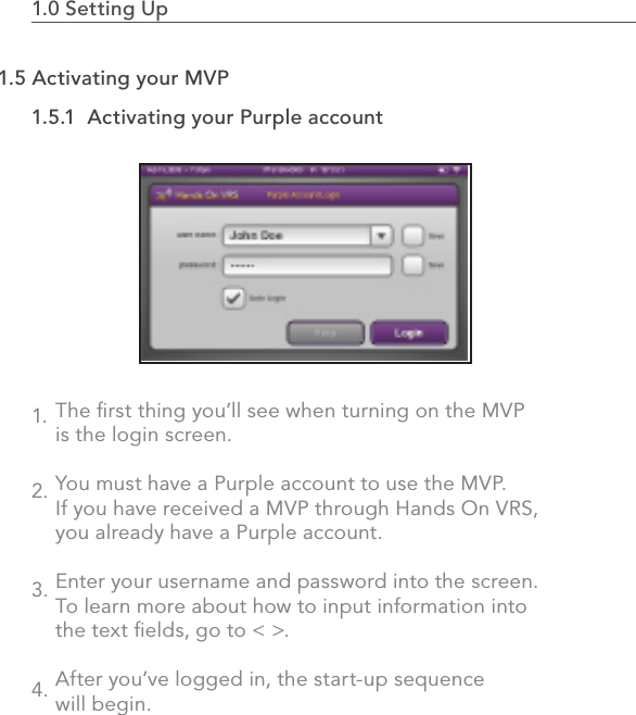 The ﬁrst thing you’ll see when turning on the MVP is the login screen.You must have a Purple account to use the MVP. If you have received a MVP through Hands On VRS,  you already have a Purple account.Enter your username and password into the screen. To learn more about how to input information into the text ﬁelds, go to &lt; &gt;.After you’ve logged in, the start-up sequence will begin.1.5.1  Activating your Purple account1.0 Setting Up                                                                                 111.5 Activating your MVP1.2.3.4.