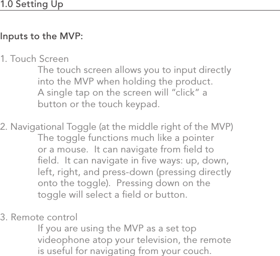 Inputs to the MVP:1. Touch Screen    The touch screen allows you to input directly    into the MVP when holding the product.    A single tap on the screen will “click” a   button or the touch keypad.  2. Navigational Toggle (at the middle right of the MVP)  The toggle functions much like a pointer   or a mouse.  It can navigate from ﬁeld to      ﬁeld.  It can navigate in ﬁve ways: up, down,    left, right, and press-down (pressing directly    onto the toggle).  Pressing down on the      toggle will select a ﬁeld or button.3. Remote control  If you are using the MVP as a set top      videophone atop your television, the remote    is useful for navigating from your couch.1.0 Setting Up                                                                                 13