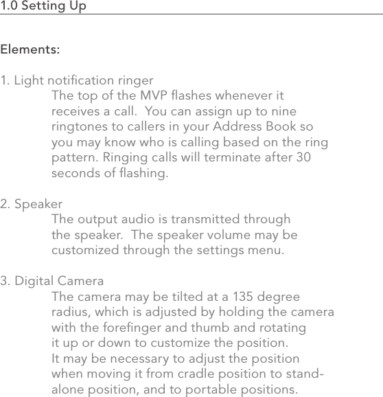 1.0 Setting Up                                                                                14Elements:1. Light notiﬁcation ringer  The top of the MVP ﬂashes whenever it      receives a call.  You can assign up to nine      ringtones to callers in your Address Book so    you may know who is calling based on the ring    pattern. Ringing calls will terminate after 30    seconds of ﬂashing.2. Speaker  The output audio is transmitted through   the speaker.  The speaker volume may be      customized through the settings menu. 3. Digital Camera  The camera may be tilted at a 135 degree     radius, which is adjusted by holding the camera    with the foreﬁnger and thumb and rotating    it up or down to customize the position.    It may be necessary to adjust the position     when moving it from cradle position to stand-  alone position, and to portable positions.