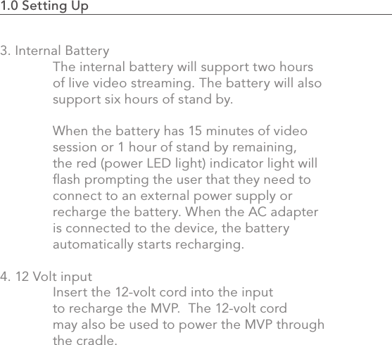 1.0 Setting Up                                                                                 173. Internal Battery  The internal battery will support two hours   of live video streaming. The battery will also   support six hours of stand by.   When the battery has 15 minutes of video   session or 1 hour of stand by remaining,   the red (power LED light) indicator light will   ﬂash prompting the user that they need to    connect to an external power supply or   recharge the battery. When the AC adapter   is connected to the device, the battery   automatically starts recharging.4. 12 Volt input  Insert the 12-volt cord into the input   to recharge the MVP.  The 12-volt cord   may also be used to power the MVP through    the cradle.