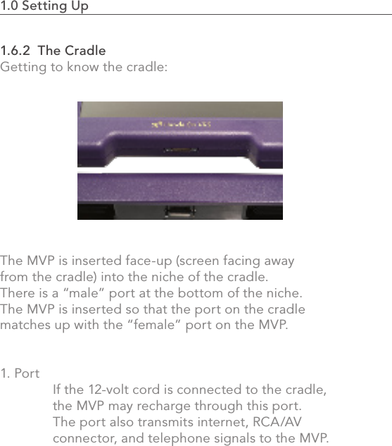 1.0 Setting Up                                                                                 191.6.2  The CradleGetting to know the cradle: The MVP is inserted face-up (screen facing away from the cradle) into the niche of the cradle. There is a “male” port at the bottom of the niche. The MVP is inserted so that the port on the cradle matches up with the “female” port on the MVP. 1. Port  If the 12-volt cord is connected to the cradle,   the MVP may recharge through this port.    The port also transmits internet, RCA/AV   connector, and telephone signals to the MVP.