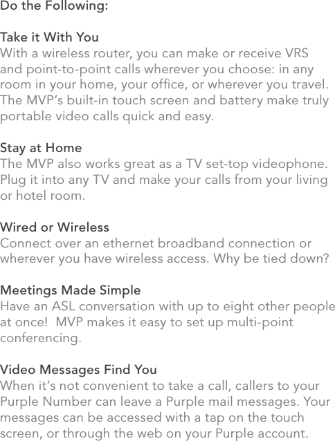 Do the Following:Take it With YouWith a wireless router, you can make or receive VRS and point-to-point calls wherever you choose: in any room in your home, your ofﬁce, or wherever you travel. The MVP’s built-in touch screen and battery make truly portable video calls quick and easy.Stay at HomeThe MVP also works great as a TV set-top videophone. Plug it into any TV and make your calls from your living or hotel room.  Wired or WirelessConnect over an ethernet broadband connection or wherever you have wireless access. Why be tied down? Meetings Made SimpleHave an ASL conversation with up to eight other people at once!  MVP makes it easy to set up multi-point conferencing.Video Messages Find YouWhen it’s not convenient to take a call, callers to your Purple Number can leave a Purple mail messages. Your messages can be accessed with a tap on the touch screen, or through the web on your Purple account.  ii