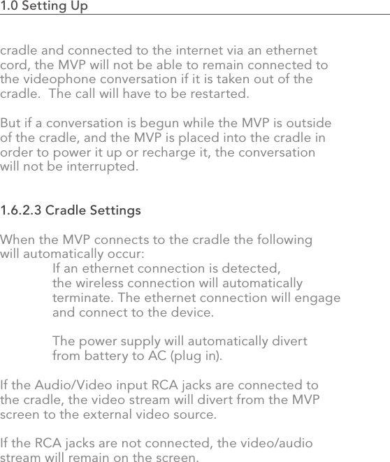 1.0 Setting Up                                                                                22cradle and connected to the internet via an ethernet cord, the MVP will not be able to remain connected to the videophone conversation if it is taken out of the cradle.  The call will have to be restarted.But if a conversation is begun while the MVP is outside of the cradle, and the MVP is placed into the cradle in order to power it up or recharge it, the conversation will not be interrupted.1.6.2.3 Cradle SettingsWhen the MVP connects to the cradle the following will automatically occur:  If an ethernet connection is detected,   the wireless connection will automatically   terminate. The ethernet connection will engage   and connect to the device.  The power supply will automatically divert   from battery to AC (plug in).If the Audio/Video input RCA jacks are connected to the cradle, the video stream will divert from the MVP screen to the external video source.If the RCA jacks are not connected, the video/audio stream will remain on the screen.