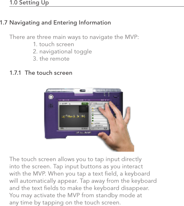 1.0 Setting Up                                                                                 23There are three main ways to navigate the MVP:   1. touch screen  2. navigational toggle  3. the remote1.7.1  The touch screenThe touch screen allows you to tap input directly into the screen. Tap input buttons as you interact with the MVP. When you tap a text ﬁeld, a keyboard will automatically appear. Tap away from the keyboard and the text ﬁelds to make the keyboard disappear.  You may activate the MVP from standby mode at any time by tapping on the touch screen.1.7 Navigating and Entering Information