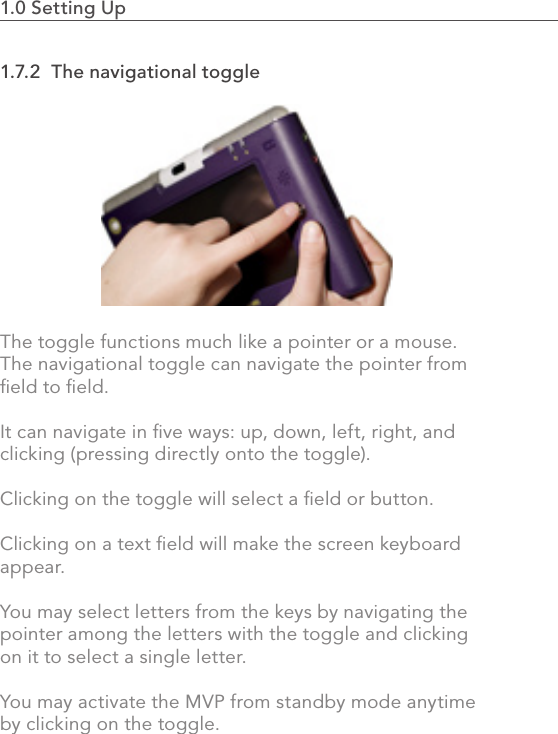 1.0 Setting Up                                                                                241.7.2  The navigational toggleThe toggle functions much like a pointer or a mouse.  The navigational toggle can navigate the pointer from ﬁeld to ﬁeld.  It can navigate in ﬁve ways: up, down, left, right, and clicking (pressing directly onto the toggle).  Clicking on the toggle will select a ﬁeld or button.  Clicking on a text ﬁeld will make the screen keyboard appear.  You may select letters from the keys by navigating the pointer among the letters with the toggle and clicking on it to select a single letter.  You may activate the MVP from standby mode anytime by clicking on the toggle.