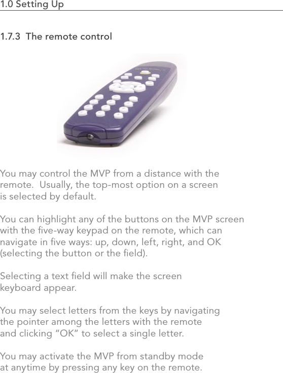 1.0 Setting Up                                                                                251.7.3  The remote controlYou may control the MVP from a distance with the remote.  Usually, the top-most option on a screen is selected by default. You can highlight any of the buttons on the MVP screen with the ﬁve-way keypad on the remote, which can navigate in ﬁve ways: up, down, left, right, and OK (selecting the button or the ﬁeld). Selecting a text ﬁeld will make the screen keyboard appear.  You may select letters from the keys by navigating the pointer among the letters with the remote and clicking “OK” to select a single letter.  You may activate the MVP from standby mode at anytime by pressing any key on the remote.