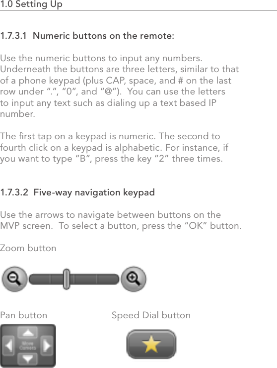 1.0 Setting Up                                                                                261.7.3.1  Numeric buttons on the remote:Use the numeric buttons to input any numbers. Underneath the buttons are three letters, similar to that of a phone keypad (plus CAP, space, and # on the last row under “.”, “0”, and “@”).  You can use the letters to input any text such as dialing up a text based IP number.The ﬁrst tap on a keypad is numeric. The second to fourth click on a keypad is alphabetic. For instance, if you want to type “B”, press the key “2” three times.1.7.3.2  Five-way navigation keypadUse the arrows to navigate between buttons on the MVP screen.  To select a button, press the “OK” button.Zoom button   Pan button     Speed Dial button 