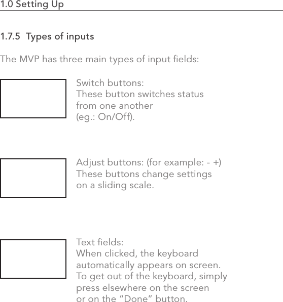 1.0 Setting Up                                                                                291.7.5  Types of inputsThe MVP has three main types of input ﬁelds:Switch buttons:These button switches status from one another (eg.: On/Off).Adjust buttons: (for example: - +) These buttons change settings on a sliding scale.Text ﬁelds: When clicked, the keyboard automatically appears on screen. To get out of the keyboard, simply press elsewhere on the screen or on the “Done” button.