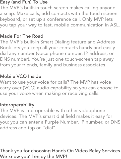 Easy (and Fun) To UseThe MVP’s built-in touch screen makes calling anyone a snap. Make calls, add contacts with the touch screen keyboard, or set up a conference call. Only MVP lets you tap your way to fast, mobile communication in ASL.Made For The RoadThe MVP’s built-in Smart Dialing feature and Address Book lets you keep all your contacts handy and easily dial any number (voice phone number, IP address, or DNS number). You’re just one touch-screen tap away from your friends, family and business associates.Mobile VCO InsideWant to use your voice for calls? The MVP has voice carry over (VCO) audio capability so you can choose to use your voice when making or receiving calls.InteroperabilityThe MVP is interoperable with other videophone devices. The MVP’s smart dial ﬁeld makes it easy for you: you can enter a Purple Number, IP number, or DNS address and tap on “dial”.Thank you for choosing Hands On Video Relay Services. We know you’ll enjoy the MVP!iii
