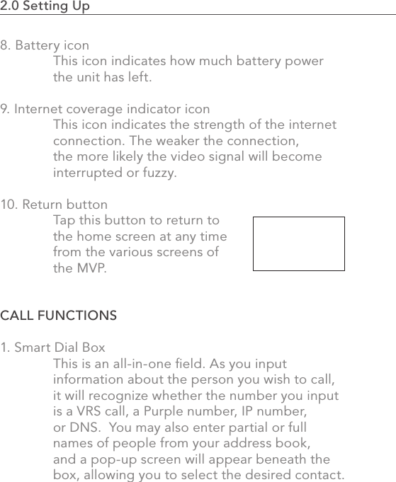 2.0 Setting Up                                                                                358. Battery icon  This icon indicates how much battery power   the unit has left.9. Internet coverage indicator icon  This icon indicates the strength of the internet   connection. The weaker the connection,   the more likely the video signal will become   interrupted or fuzzy. 10. Return button  Tap this button to return to   the home screen at any time   from the various screens of   the MVP.CALL FUNCTIONS 1. Smart Dial Box  This is an all-in-one ﬁeld. As you input   information about the person you wish to call,   it will recognize whether the number you input   is a VRS call, a Purple number, IP number,   or DNS.  You may also enter partial or full   names of people from your address book,   and a pop-up screen will appear beneath the  box, allowing you to select the desired contact.