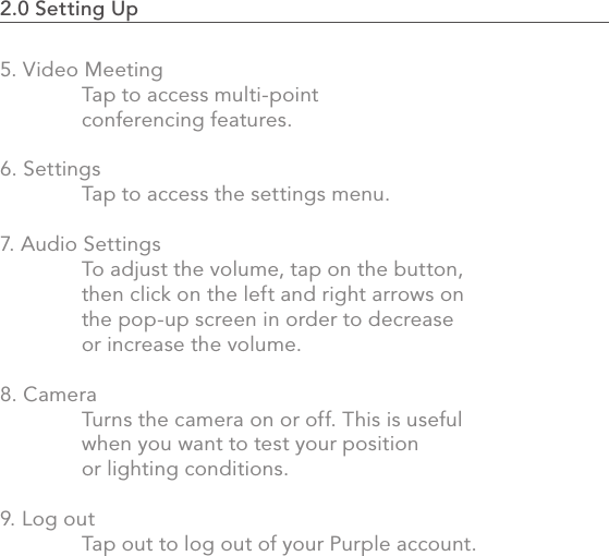 2.0 Setting Up                                                                                375. Video Meeting  Tap to access multi-point   conferencing features.6. Settings  Tap to access the settings menu.7. Audio Settings  To adjust the volume, tap on the button,   then click on the left and right arrows on   the pop-up screen in order to decrease   or increase the volume. 8. Camera  Turns the camera on or off. This is useful   when you want to test your position   or lighting conditions.  9. Log out  Tap out to log out of your Purple account.