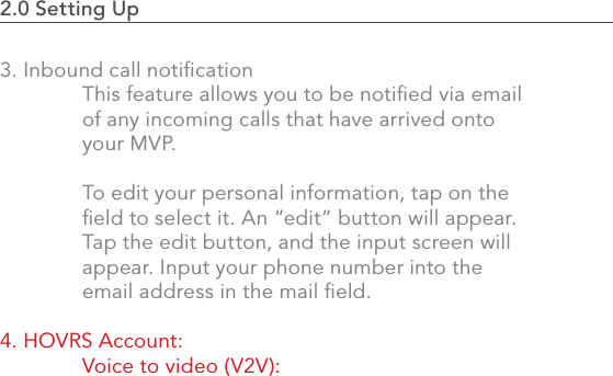 2.0 Setting Up                                                                                393. Inbound call notiﬁcation  This feature allows you to be notiﬁed via email   of any incoming calls that have arrived onto   your MVP.   To edit your personal information, tap on the   ﬁeld to select it. An “edit” button will appear.  Tap the edit button, and the input screen will   appear. Input your phone number into the   email address in the mail ﬁeld. 4. HOVRS Account:   Voice to video (V2V): 