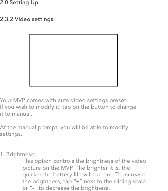 402.0 Using the MVP2.3.2 Video settings: Your MVP comes with auto video settings preset. If you wish to modify it, tap on the button to change it to manual.At the manual prompt, you will be able to modify settings. 1. Brightness:   This option controls the brightness of the video   picture on the MVP. The brighter it is, the   quicker the battery life will run out. To increase   the brightness, tap “+” next to the sliding scale   or “-” to decrease the brightness.2.0 Setting Up                                                                                