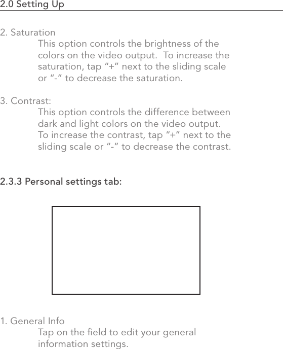 2.0 Setting Up                                                                                412. Saturation  This option controls the brightness of the      colors on the video output.  To increase the    saturation, tap “+” next to the sliding scale   or “-” to decrease the saturation.3. Contrast:   This option controls the difference between   dark and light colors on the video output.    To increase the contrast, tap “+” next to the   sliding scale or “-” to decrease the contrast.2.3.3 Personal settings tab:1. General Info  Tap on the ﬁeld to edit your general   information settings.