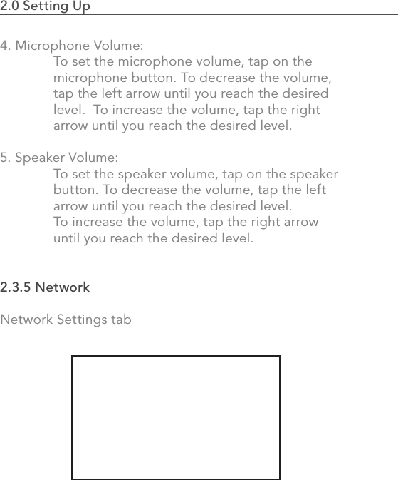 442.0 Using the MVP4. Microphone Volume:  To set the microphone volume, tap on the   microphone button. To decrease the volume,   tap the left arrow until you reach the desired   level.  To increase the volume, tap the right   arrow until you reach the desired level.5. Speaker Volume:  To set the speaker volume, tap on the speaker   button. To decrease the volume, tap the left   arrow until you reach the desired level.    To increase the volume, tap the right arrow   until you reach the desired level.2.3.5 NetworkNetwork Settings tab2.0 Setting Up                                                                                