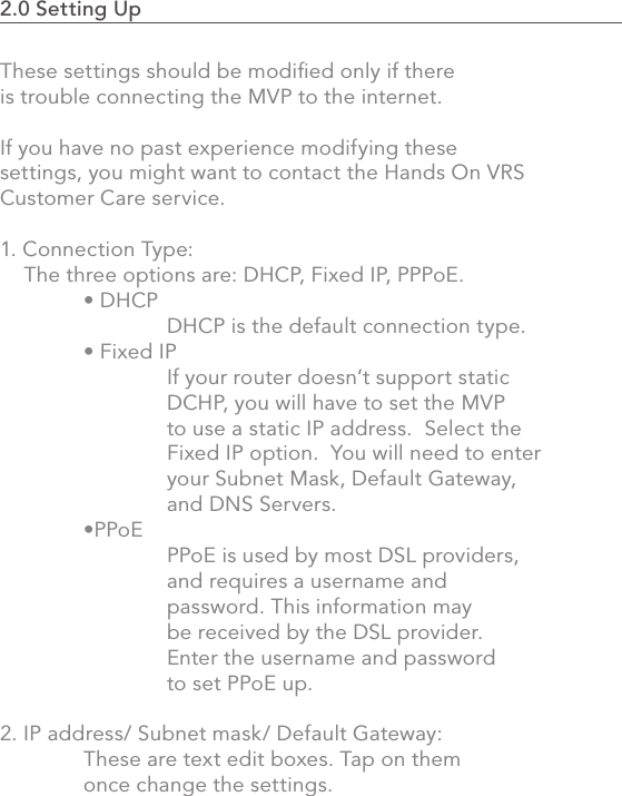 2.0 Setting Up                                                                                45These settings should be modiﬁed only if there is trouble connecting the MVP to the internet. If you have no past experience modifying these settings, you might want to contact the Hands On VRS Customer Care service.1. Connection Type:     The three options are: DHCP, Fixed IP, PPPoE.  • DHCP     DHCP is the default connection type.   • Fixed IP    If your router doesn’t support static     DCHP, you will have to set the MVP     to use a static IP address.  Select the     Fixed IP option.  You will need to enter     your Subnet Mask, Default Gateway,     and DNS Servers.  •PPoE     PPoE is used by most DSL providers,       and requires a username and       password. This information may     be received by the DSL provider.      Enter the username and password     to set PPoE up. 2. IP address/ Subnet mask/ Default Gateway:  These are text edit boxes. Tap on them   once change the settings.