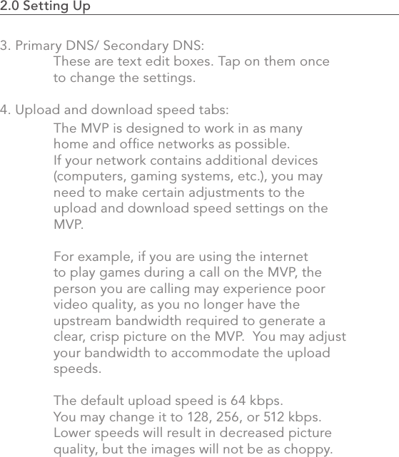 462.0 Using the MVP3. Primary DNS/ Secondary DNS:  These are text edit boxes. Tap on them once   to change the settings.4. Upload and download speed tabs:2.0 Setting Up                                                                                The MVP is designed to work in as many home and ofﬁce networks as possible.  If your network contains additional devices (computers, gaming systems, etc.), you may need to make certain adjustments to the upload and download speed settings on the MVP.  For example, if you are using the internet to play games during a call on the MVP, the person you are calling may experience poor video quality, as you no longer have the upstream bandwidth required to generate a clear, crisp picture on the MVP.  You may adjust your bandwidth to accommodate the upload speeds.  The default upload speed is 64 kbps.  You may change it to 128, 256, or 512 kbps.  Lower speeds will result in decreased picture quality, but the images will not be as choppy.