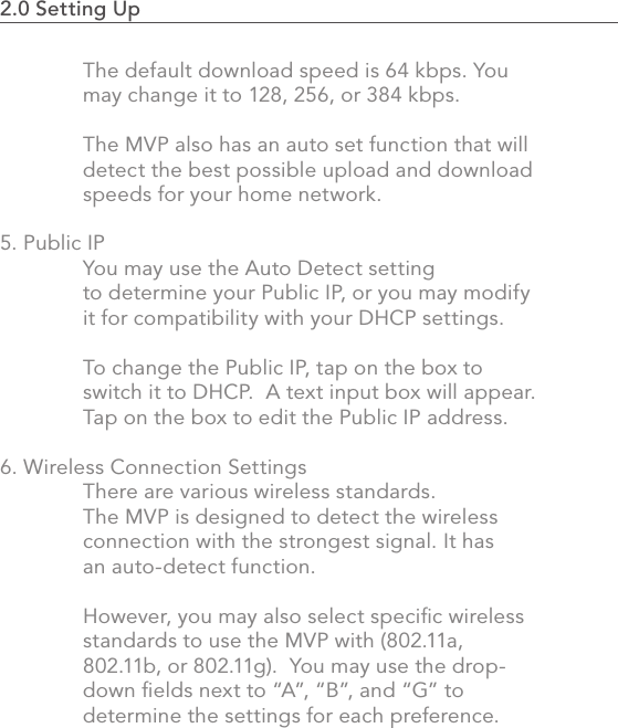 2.0 Setting Up                                                                                47The default download speed is 64 kbps. You may change it to 128, 256, or 384 kbps.  The MVP also has an auto set function that will detect the best possible upload and download speeds for your home network.5. Public IP  You may use the Auto Detect setting   to determine your Public IP, or you may modify   it for compatibility with your DHCP settings.    To change the Public IP, tap on the box to   switch it to DHCP.  A text input box will appear.   Tap on the box to edit the Public IP address.6. Wireless Connection Settings  There are various wireless standards.    The MVP is designed to detect the wireless   connection with the strongest signal. It has   an auto-detect function.  However, you may also select speciﬁc wireless   standards to use the MVP with (802.11a,   802.11b, or 802.11g).  You may use the drop-  down ﬁelds next to “A”, “B”, and “G” to      determine the settings for each preference.