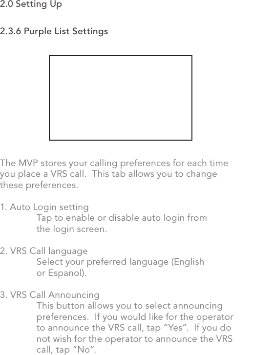 482.0 Using the MVP2.3.6 Purple List SettingsThe MVP stores your calling preferences for each time you place a VRS call.  This tab allows you to change these preferences.1. Auto Login setting  Tap to enable or disable auto login from   the login screen.2. VRS Call language  Select your preferred language (English   or Espanol).3. VRS Call Announcing  This button allows you to select announcing    preferences.  If you would like for the operator   to announce the VRS call, tap “Yes”.  If you do   not wish for the operator to announce the VRS   call, tap “No”. 2.0 Setting Up                                                                                