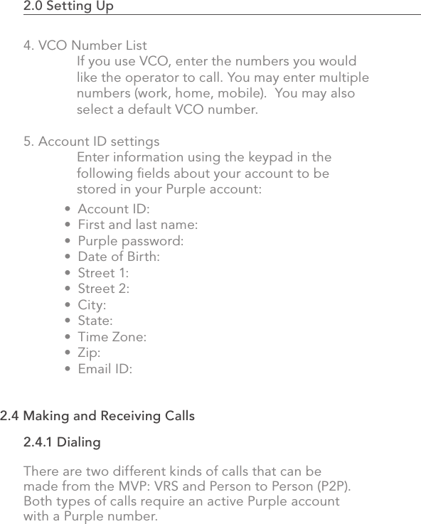 2.0 Setting Up                                                                                494. VCO Number List  If you use VCO, enter the numbers you would   like the operator to call. You may enter multiple   numbers (work, home, mobile).  You may also   select a default VCO number.5. Account ID settings  Enter information using the keypad in the   following ﬁelds about your account to be   stored in your Purple account:Account ID:First and last name:Purple password:Date of Birth:Street 1:Street 2:City:State:Time Zone:Zip:Email ID:•••••••••••2.4 Making and Receiving Calls2.4.1 DialingThere are two different kinds of calls that can be made from the MVP: VRS and Person to Person (P2P). Both types of calls require an active Purple account with a Purple number.
