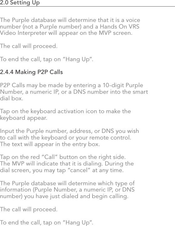 2.0 Setting Up                                                                                51The Purple database will determine that it is a voice number (not a Purple number) and a Hands On VRS Video Interpreter will appear on the MVP screen. The call will proceed.To end the call, tap on “Hang Up”.2.4.4 Making P2P CallsP2P Calls may be made by entering a 10-digit Purple Number, a numeric IP, or a DNS number into the smart dial box.Tap on the keyboard activation icon to make the keyboard appear.Input the Purple number, address, or DNS you wish to call with the keyboard or your remote control.  The text will appear in the entry box.Tap on the red “Call” button on the right side. The MVP will indicate that it is dialing. During the dial screen, you may tap “cancel” at any time.The Purple database will determine which type of information (Purple Number, a numeric IP, or DNS number) you have just dialed and begin calling.The call will proceed.To end the call, tap on “Hang Up”.