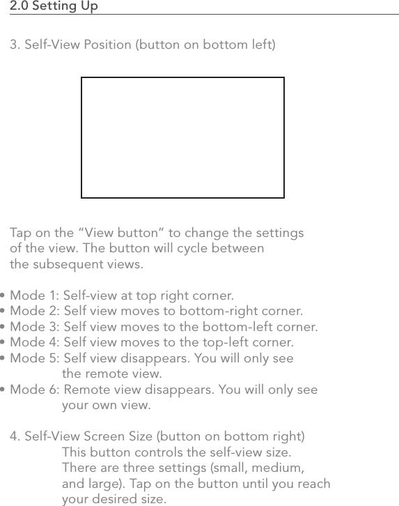 2.0 Setting Up                                                                                533. Self-View Position (button on bottom left)Tap on the “View button” to change the settings of the view. The button will cycle between the subsequent views.Mode 1: Self-view at top right corner.Mode 2: Self view moves to bottom-right corner.Mode 3: Self view moves to the bottom-left corner.Mode 4: Self view moves to the top-left corner.Mode 5: Self view disappears. You will only see   the remote view.Mode 6: Remote view disappears. You will only see   your own view.4. Self-View Screen Size (button on bottom right)  This button controls the self-view size.   There are three settings (small, medium,   and large). Tap on the button until you reach   your desired size.••••••