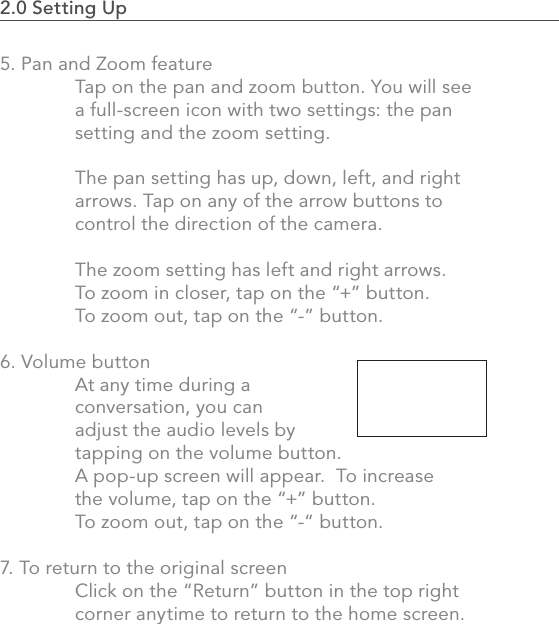 542.0 Using the MVP2.0 Setting Up                                                                                5. Pan and Zoom feature  Tap on the pan and zoom button. You will see   a full-screen icon with two settings: the pan   setting and the zoom setting.   The pan setting has up, down, left, and right   arrows. Tap on any of the arrow buttons to   control the direction of the camera.   The zoom setting has left and right arrows.   To zoom in closer, tap on the “+” button.    To zoom out, tap on the “-” button.6. Volume button  At any time during a   conversation, you can   adjust the audio levels by   tapping on the volume button.    A pop-up screen will appear.  To increase   the volume, tap on the “+” button.    To zoom out, tap on the “-“ button.  7. To return to the original screen  Click on the “Return” button in the top right    corner anytime to return to the home screen.