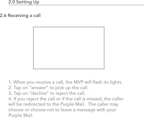 2.0 Setting Up                                                                                552.6 Receiving a call1. When you receive a call, the MVP will ﬂash its lights.2. Tap on “answer” to pick up the call.3. Tap on “decline” to reject the call. 4. If you reject the call or if the call is missed, the caller will be redirected to the Purple Mail.  The caller may choose or choose not to leave a message with your Purple Mail.