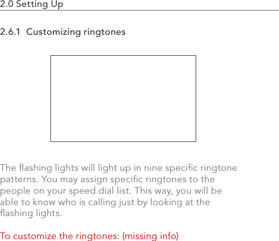 562.0 Using the MVP2.0 Setting Up                                                                                2.6.1  Customizing ringtonesThe ﬂashing lights will light up in nine speciﬁc ringtone patterns. You may assign speciﬁc ringtones to the people on your speed dial list. This way, you will be able to know who is calling just by looking at the ﬂashing lights. To customize the ringtones: (missing info)