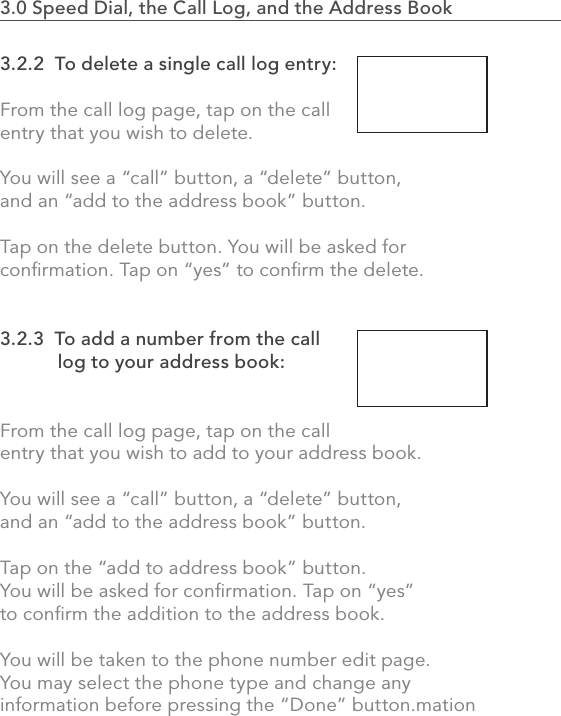 602.0 Using the MVP3.0 Speed Dial, the Call Log, and the Address Book                    3.2.2  To delete a single call log entry:From the call log page, tap on the call entry that you wish to delete.You will see a “call” button, a “delete” button, and an “add to the address book” button.Tap on the delete button. You will be asked for conﬁrmation. Tap on “yes” to conﬁrm the delete.3.2.3  To add a number from the call            log to your address book:From the call log page, tap on the call entry that you wish to add to your address book.You will see a “call” button, a “delete” button, and an “add to the address book” button.Tap on the “add to address book” button. You will be asked for conﬁrmation. Tap on “yes” to conﬁrm the addition to the address book.You will be taken to the phone number edit page. You may select the phone type and change any information before pressing the “Done” button.mation 