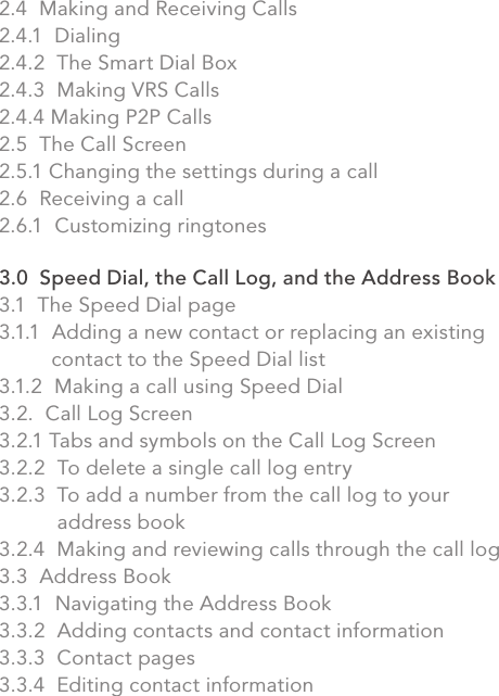 2.4  Making and Receiving Calls2.4.1  Dialing2.4.2  The Smart Dial Box2.4.3  Making VRS Calls2.4.4 Making P2P Calls2.5  The Call Screen2.5.1 Changing the settings during a call2.6  Receiving a call2.6.1  Customizing ringtones3.0  Speed Dial, the Call Log, and the Address Book3.1  The Speed Dial page3.1.1  Adding a new contact or replacing an existing            contact to the Speed Dial list3.1.2  Making a call using Speed Dial3.2.  Call Log Screen3.2.1 Tabs and symbols on the Call Log Screen3.2.2  To delete a single call log entry3.2.3  To add a number from the call log to your               address book3.2.4  Making and reviewing calls through the call log3.3  Address Book3.3.1  Navigating the Address Book3.3.2  Adding contacts and contact information3.3.3  Contact pages3.3.4  Editing contact informationvi