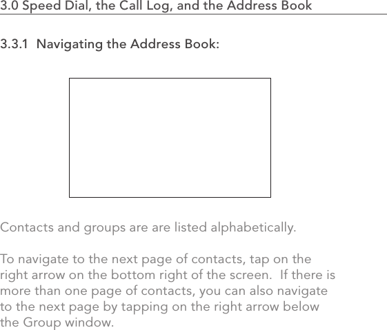 633.0 Speed Dial, the Call Log, and the Address Book                    3.3.1  Navigating the Address Book:Contacts and groups are are listed alphabetically.  To navigate to the next page of contacts, tap on the right arrow on the bottom right of the screen.  If there is more than one page of contacts, you can also navigate to the next page by tapping on the right arrow below the Group window.