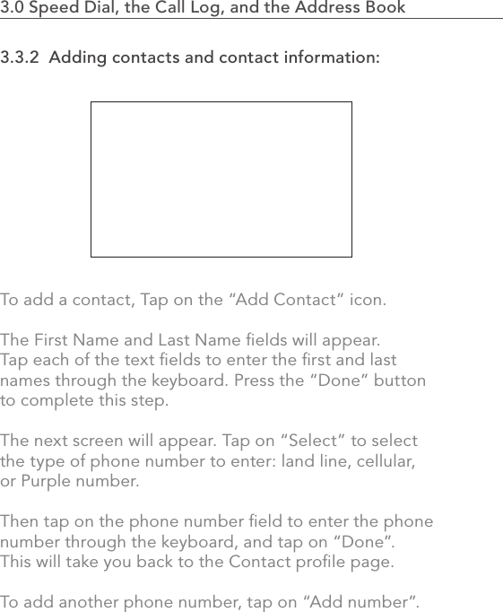 3.3.2  Adding contacts and contact information:To add a contact, Tap on the “Add Contact” icon.The First Name and Last Name ﬁelds will appear. Tap each of the text ﬁelds to enter the ﬁrst and last names through the keyboard. Press the “Done” button to complete this step.The next screen will appear. Tap on “Select” to select the type of phone number to enter: land line, cellular, or Purple number. Then tap on the phone number ﬁeld to enter the phone number through the keyboard, and tap on “Done”.This will take you back to the Contact proﬁle page. To add another phone number, tap on “Add number”.642.0 Using the MVP3.0 Speed Dial, the Call Log, and the Address Book                    