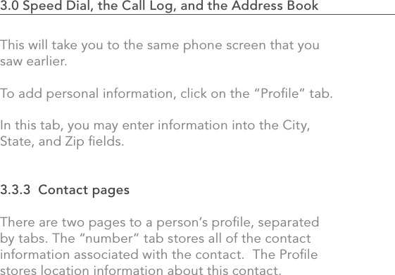 653.0 Speed Dial, the Call Log, and the Address Book                    This will take you to the same phone screen that you saw earlier.To add personal information, click on the “Proﬁle” tab. In this tab, you may enter information into the City, State, and Zip ﬁelds. 3.3.3  Contact pagesThere are two pages to a person’s proﬁle, separated by tabs. The “number” tab stores all of the contact information associated with the contact.  The Proﬁle stores location information about this contact.